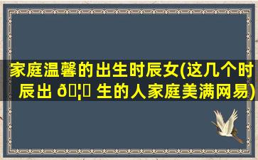 家庭温馨的出生时辰女(这几个时辰出 🦅 生的人家庭美满网易)